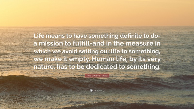 José Ortega y Gasset Quote: “Life means to have something definite to do-a mission to fulfill-and in the measure in which we avoid setting our life to something, we make it empty. Human life, by its very nature, has to be dedicated to something.”