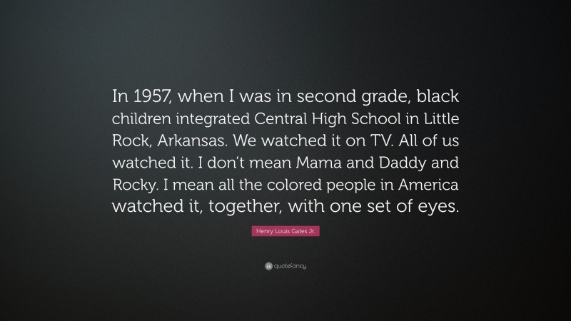 Henry Louis Gates Jr. Quote: “In 1957, when I was in second grade, black children integrated Central High School in Little Rock, Arkansas. We watched it on TV. All of us watched it. I don’t mean Mama and Daddy and Rocky. I mean all the colored people in America watched it, together, with one set of eyes.”