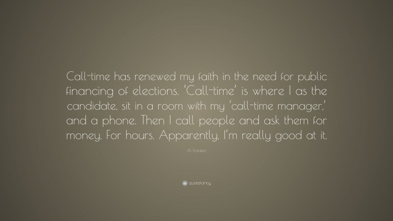 Al Franken Quote: “Call-time has renewed my faith in the need for public financing of elections. ‘Call-time’ is where I as the candidate, sit in a room with my ‘call-time manager,’ and a phone. Then I call people and ask them for money. For hours. Apparently, I’m really good at it.”
