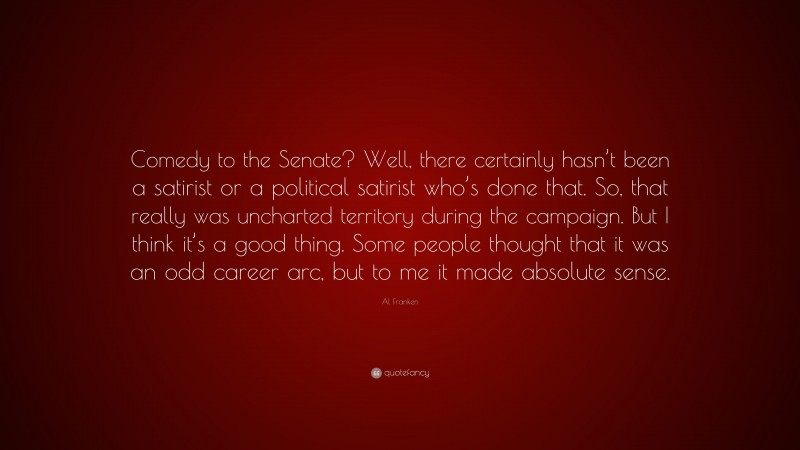 Al Franken Quote: “Comedy to the Senate? Well, there certainly hasn’t been a satirist or a political satirist who’s done that. So, that really was uncharted territory during the campaign. But I think it’s a good thing. Some people thought that it was an odd career arc, but to me it made absolute sense.”
