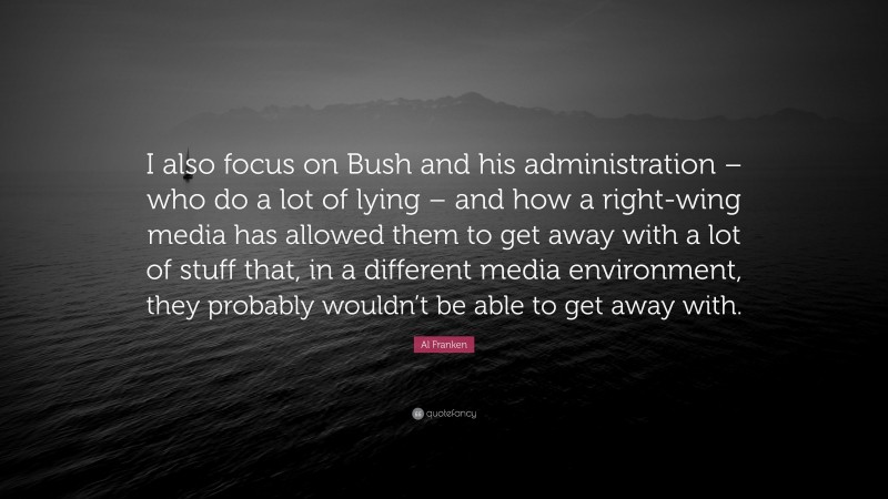 Al Franken Quote: “I also focus on Bush and his administration – who do a lot of lying – and how a right-wing media has allowed them to get away with a lot of stuff that, in a different media environment, they probably wouldn’t be able to get away with.”