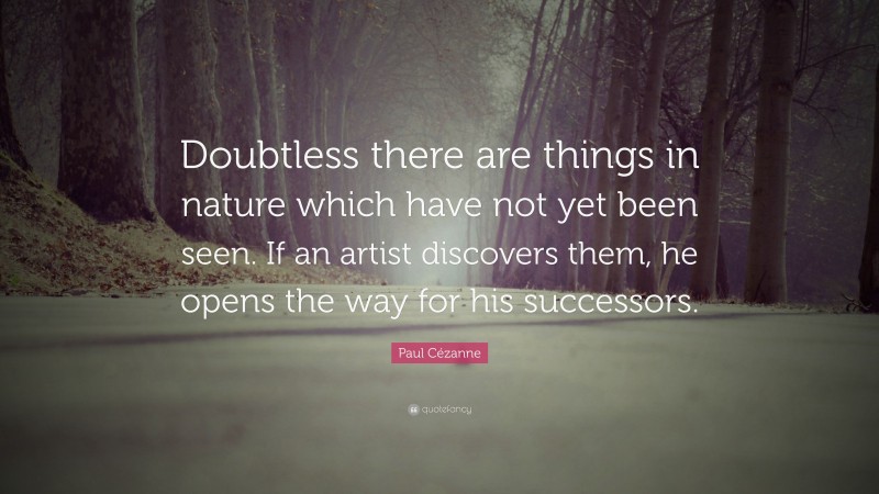Paul Cézanne Quote: “Doubtless there are things in nature which have not yet been seen. If an artist discovers them, he opens the way for his successors.”
