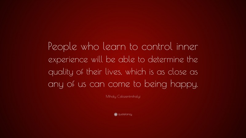 Mihaly Csikszentmihalyi Quote: “People who learn to control inner experience will be able to determine the quality of their lives, which is as close as any of us can come to being happy.”