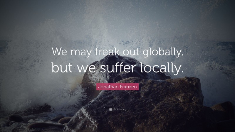 Jonathan Franzen Quote: “We may freak out globally, but we suffer locally.”