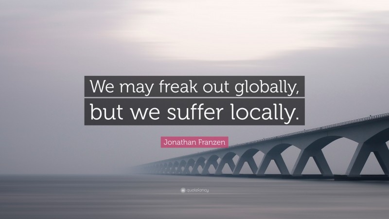 Jonathan Franzen Quote: “We may freak out globally, but we suffer locally.”