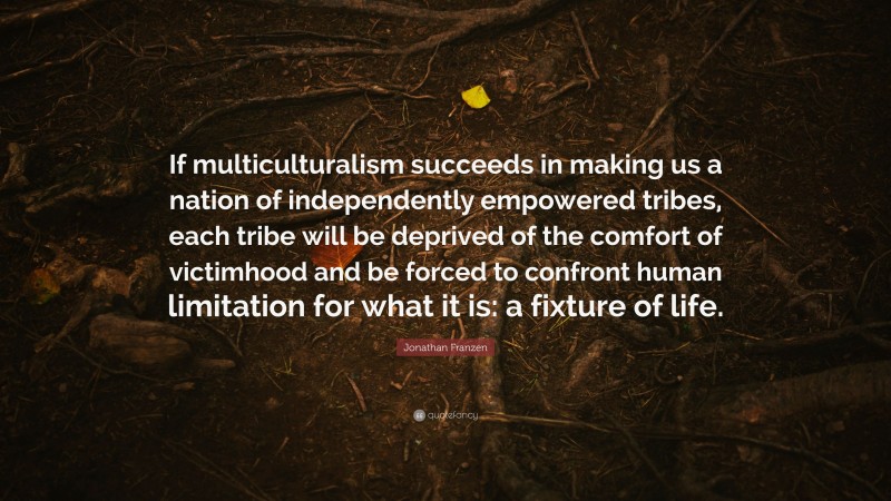 Jonathan Franzen Quote: “If multiculturalism succeeds in making us a nation of independently empowered tribes, each tribe will be deprived of the comfort of victimhood and be forced to confront human limitation for what it is: a fixture of life.”
