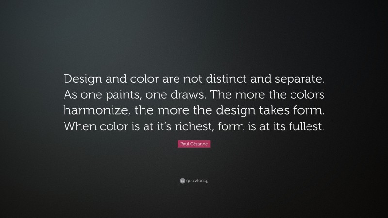 Paul Cézanne Quote: “Design and color are not distinct and separate. As one paints, one draws. The more the colors harmonize, the more the design takes form. When color is at it’s richest, form is at its fullest.”