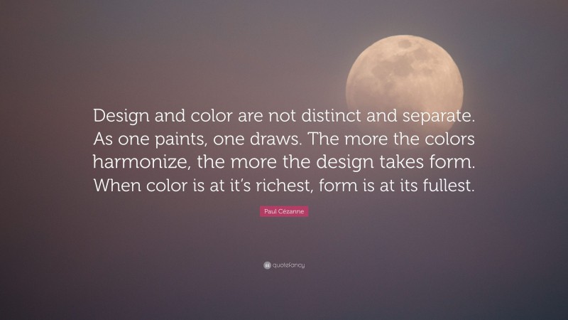 Paul Cézanne Quote: “Design and color are not distinct and separate. As one paints, one draws. The more the colors harmonize, the more the design takes form. When color is at it’s richest, form is at its fullest.”