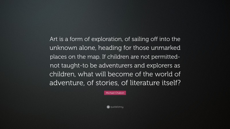 Michael Chabon Quote: “Art is a form of exploration, of sailing off into the unknown alone, heading for those unmarked places on the map. If children are not permitted-not taught-to be adventurers and explorers as children, what will become of the world of adventure, of stories, of literature itself?”