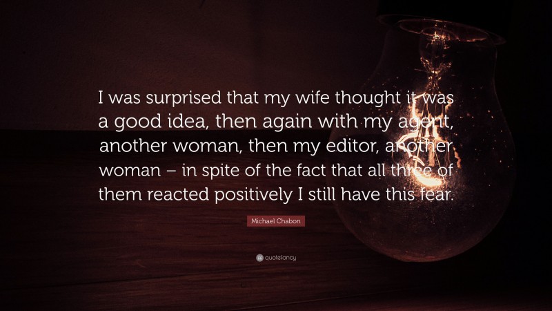 Michael Chabon Quote: “I was surprised that my wife thought it was a good idea, then again with my agent, another woman, then my editor, another woman – in spite of the fact that all three of them reacted positively I still have this fear.”