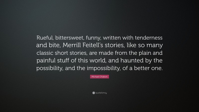Michael Chabon Quote: “Rueful, bittersweet, funny, written with tenderness and bite, Merrill Feitell’s stories, like so many classic short stories, are made from the plain and painful stuff of this world, and haunted by the possibility, and the impossibility, of a better one.”