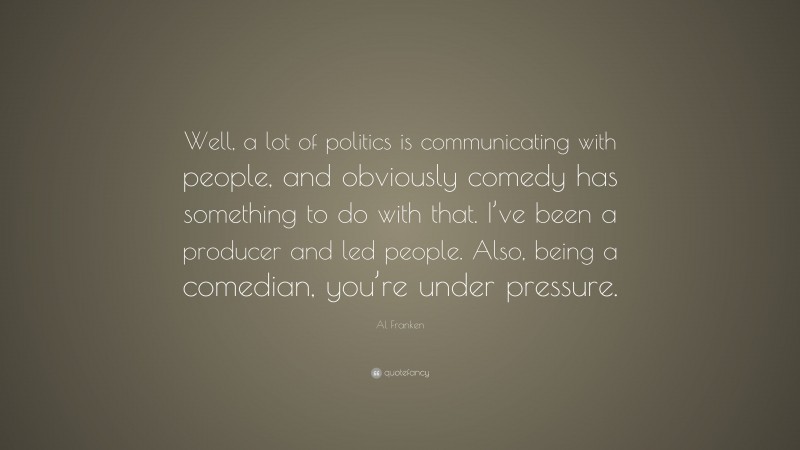 Al Franken Quote: “Well, a lot of politics is communicating with people, and obviously comedy has something to do with that. I’ve been a producer and led people. Also, being a comedian, you’re under pressure.”