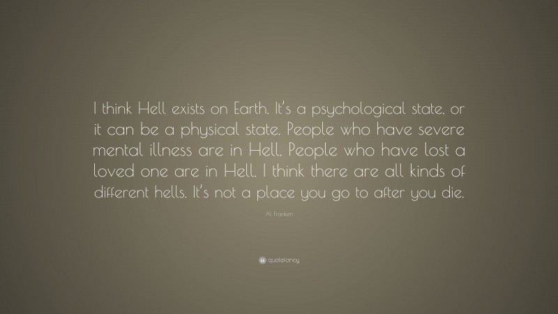 Al Franken Quote: “I think Hell exists on Earth. It’s a psychological state, or it can be a physical state. People who have severe mental illness are in Hell. People who have lost a loved one are in Hell. I think there are all kinds of different hells. It’s not a place you go to after you die.”