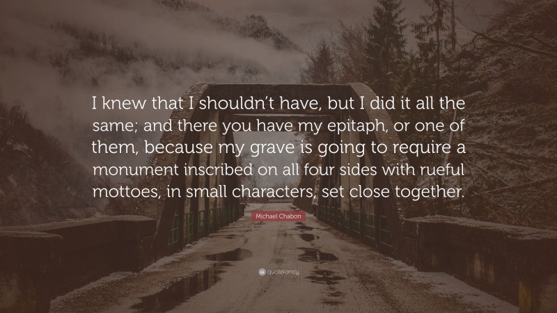Michael Chabon Quote: “I knew that I shouldn’t have, but I did it all the same; and there you have my epitaph, or one of them, because my grave is going to require a monument inscribed on all four sides with rueful mottoes, in small characters, set close together.”
