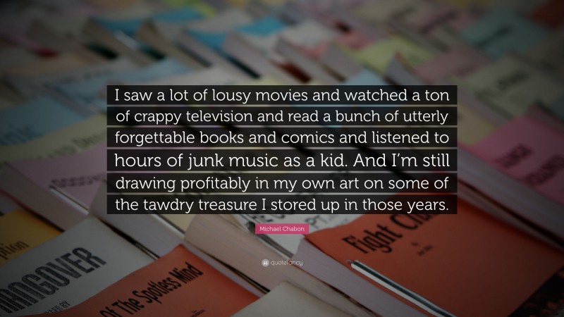 Michael Chabon Quote: “I saw a lot of lousy movies and watched a ton of crappy television and read a bunch of utterly forgettable books and comics and listened to hours of junk music as a kid. And I’m still drawing profitably in my own art on some of the tawdry treasure I stored up in those years.”