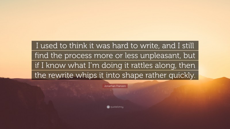 Jonathan Franzen Quote: “I used to think it was hard to write, and I still find the process more or less unpleasant, but if I know what I’m doing it rattles along, then the rewrite whips it into shape rather quickly.”