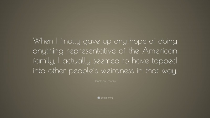 Jonathan Franzen Quote: “When I finally gave up any hope of doing anything representative of the American family, I actually seemed to have tapped into other people’s weirdness in that way.”