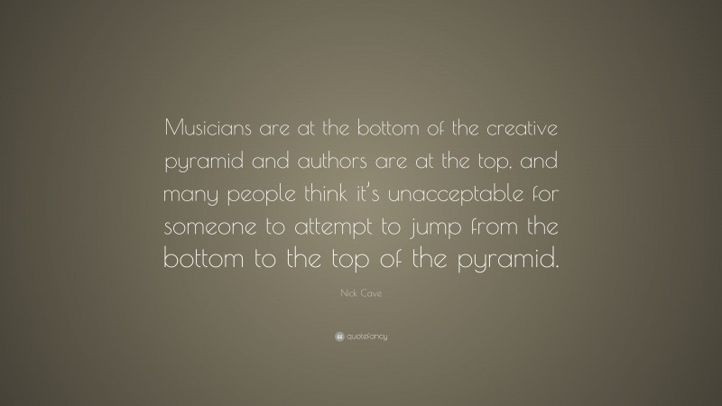 Nick Cave Quote: “Musicians are at the bottom of the creative pyramid and authors are at the top, and many people think it’s unacceptable for someone to attempt to jump from the bottom to the top of the pyramid.”