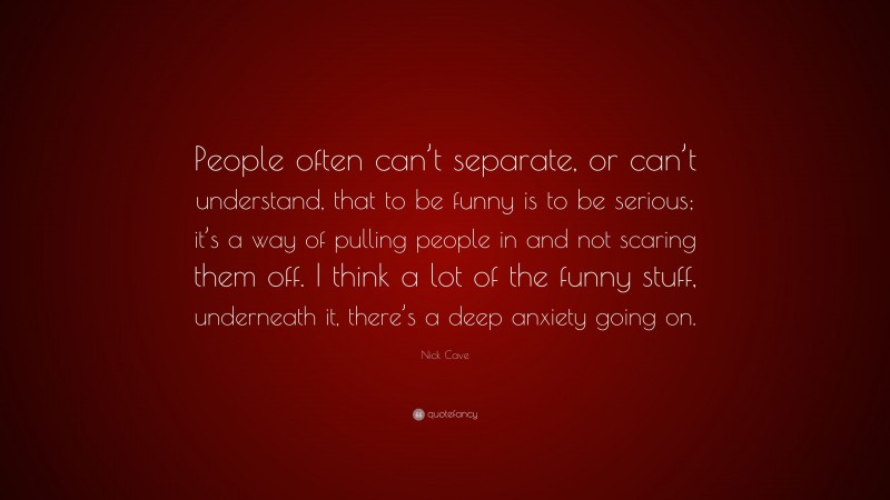 Nick Cave Quote: “People often can’t separate, or can’t understand, that to be funny is to be serious; it’s a way of pulling people in and not scaring them off. I think a lot of the funny stuff, underneath it, there’s a deep anxiety going on.”