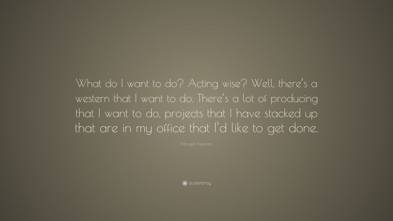 Morgan Freeman Quote: “What do I want to do? Acting wise? Well, there’s a western that I want to do. There’s a lot of producing that I want to do, projects that I have stacked up that are in my office that I’d like to get done.”