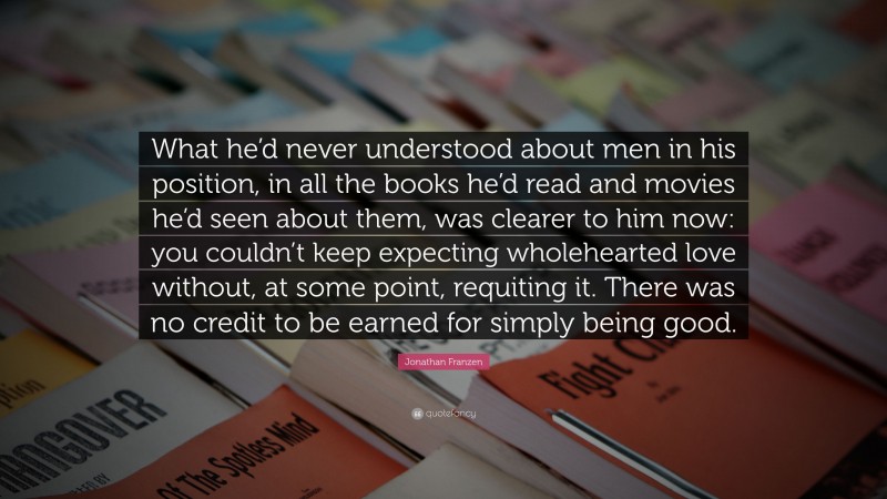 Jonathan Franzen Quote: “What he’d never understood about men in his position, in all the books he’d read and movies he’d seen about them, was clearer to him now: you couldn’t keep expecting wholehearted love without, at some point, requiting it. There was no credit to be earned for simply being good.”