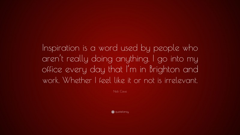 Nick Cave Quote: “Inspiration is a word used by people who aren’t really doing anything. I go into my office every day that I’m in Brighton and work. Whether I feel like it or not is irrelevant.”