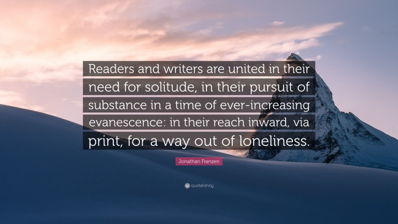 Jonathan Franzen Quote: “Readers and writers are united in their need for solitude, in their pursuit of substance in a time of ever-increasing evanescence: in their reach inward, via print, for a way out of loneliness.”