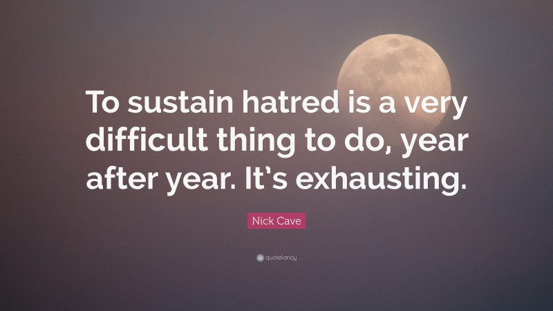 Nick Cave Quote: “To sustain hatred is a very difficult thing to do, year after year. It’s exhausting.”