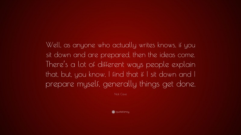 Nick Cave Quote: “Well, as anyone who actually writes knows, if you sit down and are prepared, then the ideas come. There’s a lot of different ways people explain that, but, you know, I find that if I sit down and I prepare myself, generally things get done.”