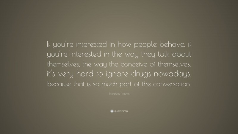 Jonathan Franzen Quote: “If you’re interested in how people behave, if you’re interested in the way they talk about themselves, the way the conceive of themselves, it’s very hard to ignore drugs nowadays, because that is so much part of the conversation.”