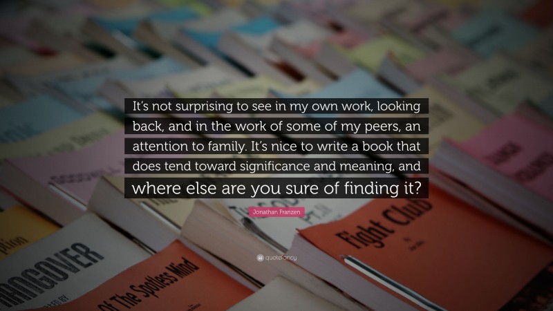 Jonathan Franzen Quote: “It’s not surprising to see in my own work, looking back, and in the work of some of my peers, an attention to family. It’s nice to write a book that does tend toward significance and meaning, and where else are you sure of finding it?”