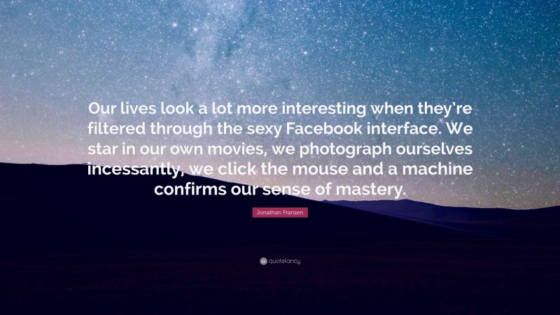 Jonathan Franzen Quote: “Our lives look a lot more interesting when they’re filtered through the sexy Facebook interface. We star in our own movies, we photograph ourselves incessantly, we click the mouse and a machine confirms our sense of mastery.”