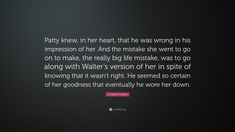 Jonathan Franzen Quote: “Patty knew, in her heart, that he was wrong in his impression of her. And the mistake she went to go on to make, the really big life mistake, was to go along with Walter’s version of her in spite of knowing that it wasn’t right. He seemed so certain of her goodness that eventually he wore her down.”