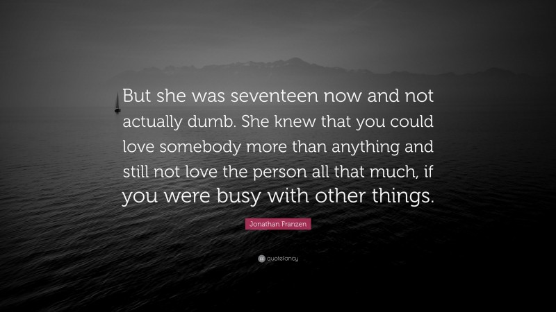 Jonathan Franzen Quote: “But she was seventeen now and not actually dumb. She knew that you could love somebody more than anything and still not love the person all that much, if you were busy with other things.”