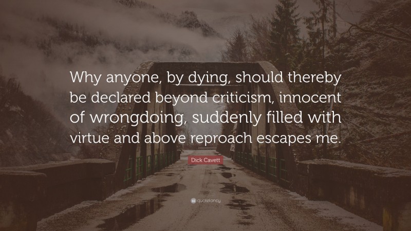 Dick Cavett Quote: “Why anyone, by dying, should thereby be declared beyond criticism, innocent of wrongdoing, suddenly filled with virtue and above reproach escapes me.”