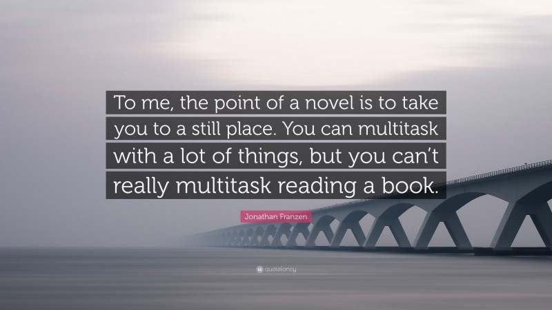 Jonathan Franzen Quote: “To me, the point of a novel is to take you to a still place. You can multitask with a lot of things, but you can’t really multitask reading a book.”