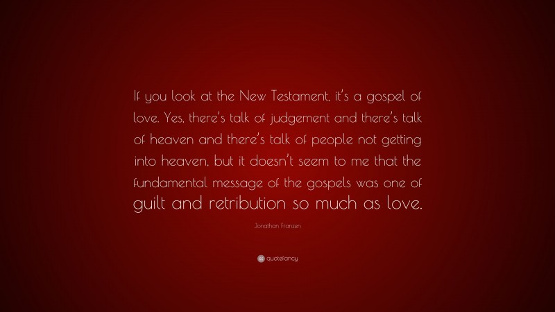 Jonathan Franzen Quote: “If you look at the New Testament, it’s a gospel of love. Yes, there’s talk of judgement and there’s talk of heaven and there’s talk of people not getting into heaven, but it doesn’t seem to me that the fundamental message of the gospels was one of guilt and retribution so much as love.”