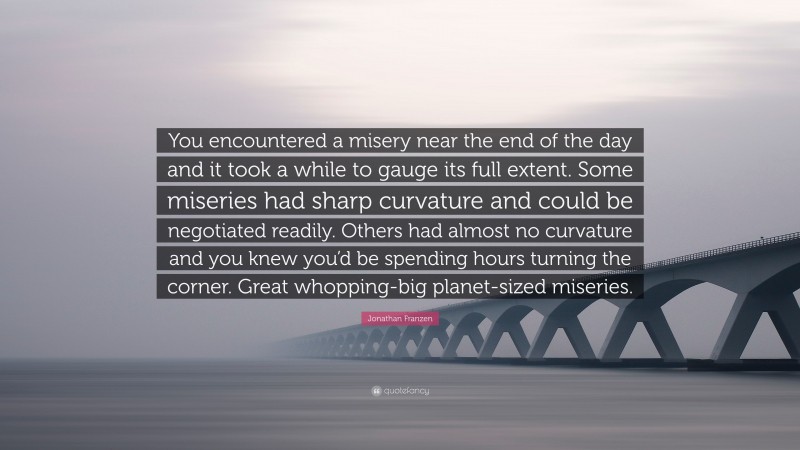 Jonathan Franzen Quote: “You encountered a misery near the end of the day and it took a while to gauge its full extent. Some miseries had sharp curvature and could be negotiated readily. Others had almost no curvature and you knew you’d be spending hours turning the corner. Great whopping-big planet-sized miseries.”