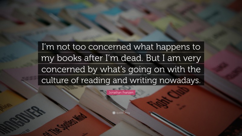 Jonathan Franzen Quote: “I’m not too concerned what happens to my books after I’m dead. But I am very concerned by what’s going on with the culture of reading and writing nowadays.”