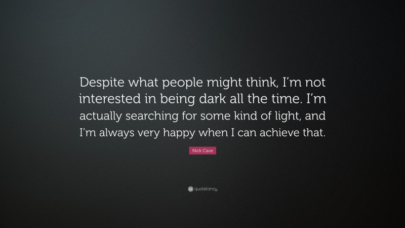 Nick Cave Quote: “Despite what people might think, I’m not interested in being dark all the time. I’m actually searching for some kind of light, and I’m always very happy when I can achieve that.”