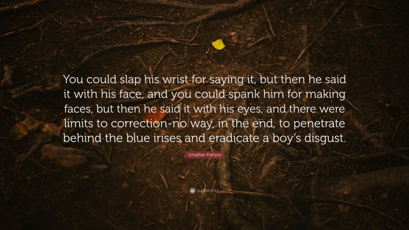 Jonathan Franzen Quote: “You could slap his wrist for saying it, but then he said it with his face, and you could spank him for making faces, but then he said it with his eyes, and there were limits to correction-no way, in the end, to penetrate behind the blue irises and eradicate a boy’s disgust.”