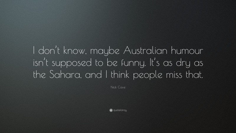 Nick Cave Quote: “I don’t know, maybe Australian humour isn’t supposed to be funny. It’s as dry as the Sahara, and I think people miss that.”