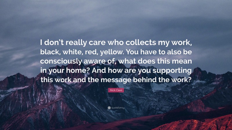 Nick Cave Quote: “I don’t really care who collects my work, black, white, red, yellow. You have to also be consciously aware of, what does this mean in your home? And how are you supporting this work and the message behind the work?”
