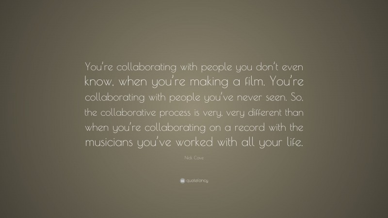 Nick Cave Quote: “You’re collaborating with people you don’t even know, when you’re making a film. You’re collaborating with people you’ve never seen. So, the collaborative process is very, very different than when you’re collaborating on a record with the musicians you’ve worked with all your life.”