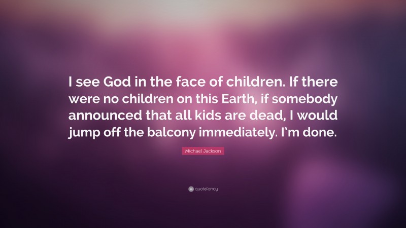 Michael Jackson Quote: “I see God in the face of children. If there were no children on this Earth, if somebody announced that all kids are dead, I would jump off the balcony immediately. I’m done.”