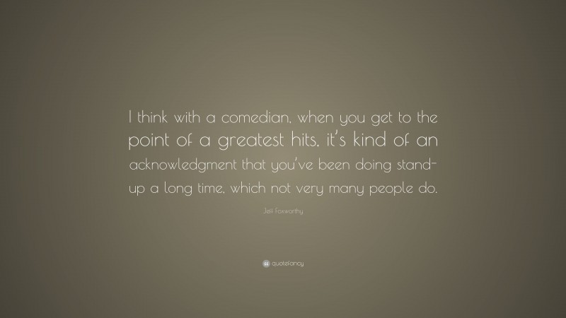 Jeff Foxworthy Quote: “I think with a comedian, when you get to the point of a greatest hits, it’s kind of an acknowledgment that you’ve been doing stand-up a long time, which not very many people do.”