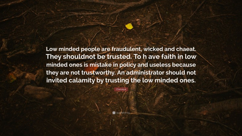 Chanakya Quote: “Low minded people are fraudulent, wicked and chaeat. They shouldnot be trusted. To h ave faith in low minded ones is mistake in policy and useless because they are not trustworthy. An administrator should not invited calamity by trusting the low minded ones.”