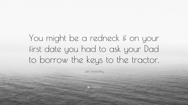 Jeff Foxworthy Quote: “You might be a redneck if on your first date you had to ask your Dad to borrow the keys to the tractor.”