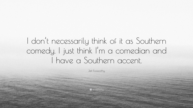 Jeff Foxworthy Quote: “I don’t necessarily think of it as Southern comedy. I just think I’m a comedian and I have a Southern accent.”