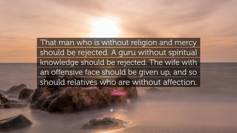 Chanakya Quote: “That man who is without religion and mercy should be rejected. A guru without spiritual knowledge should be rejected. The wife with an offensive face should be given up, and so should relatives who are without affection.”
